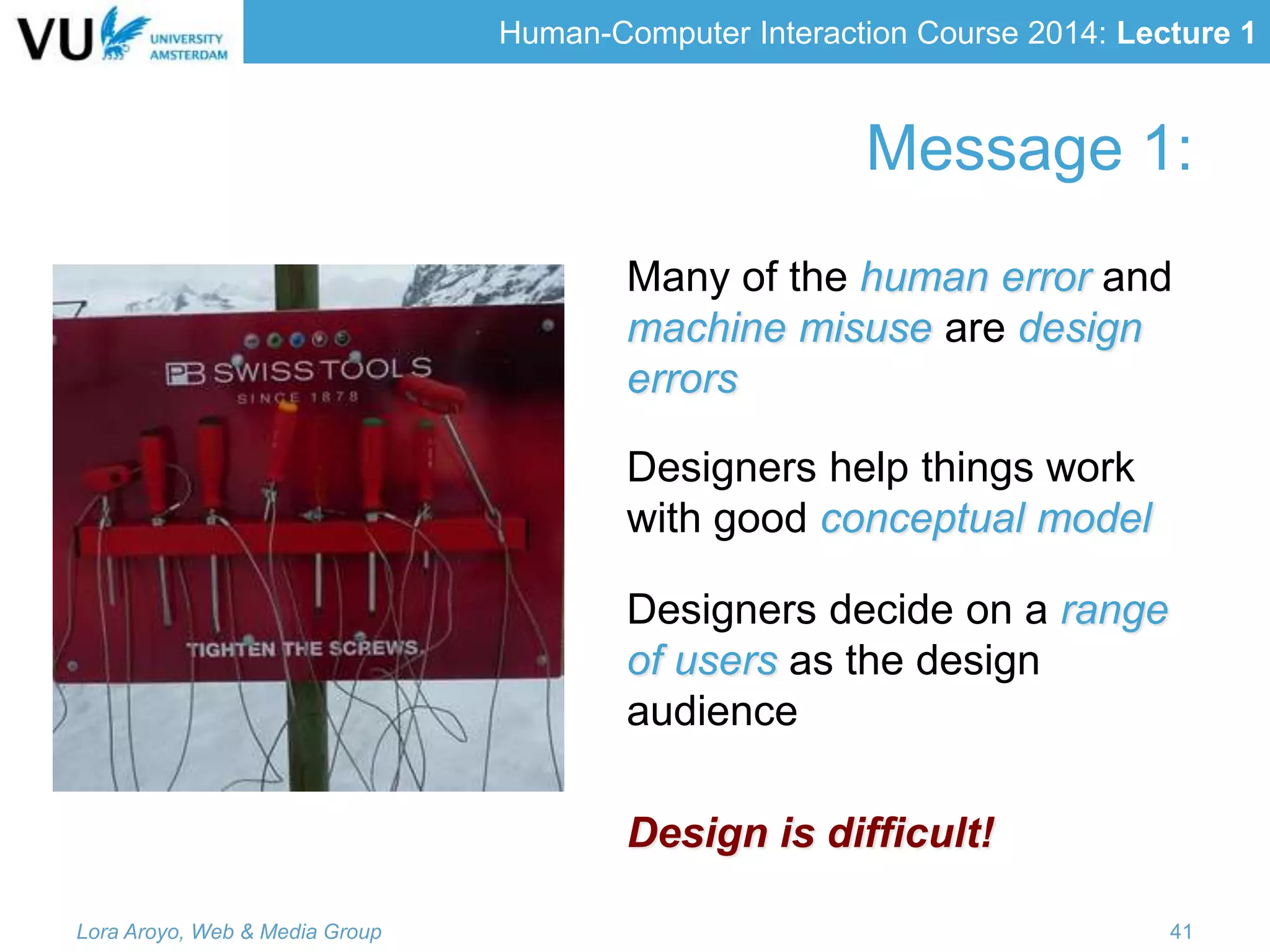 Human-Computer Interaction Course 2014: Lecture 1
Message 1:
Many of the human error and
machine misuse are design
errors
Designers help things work
with good conceptual model
Designers decide on a range
of users as the design
audience
Design is difficult!
Lora Aroyo, Web & Media Group 41
 