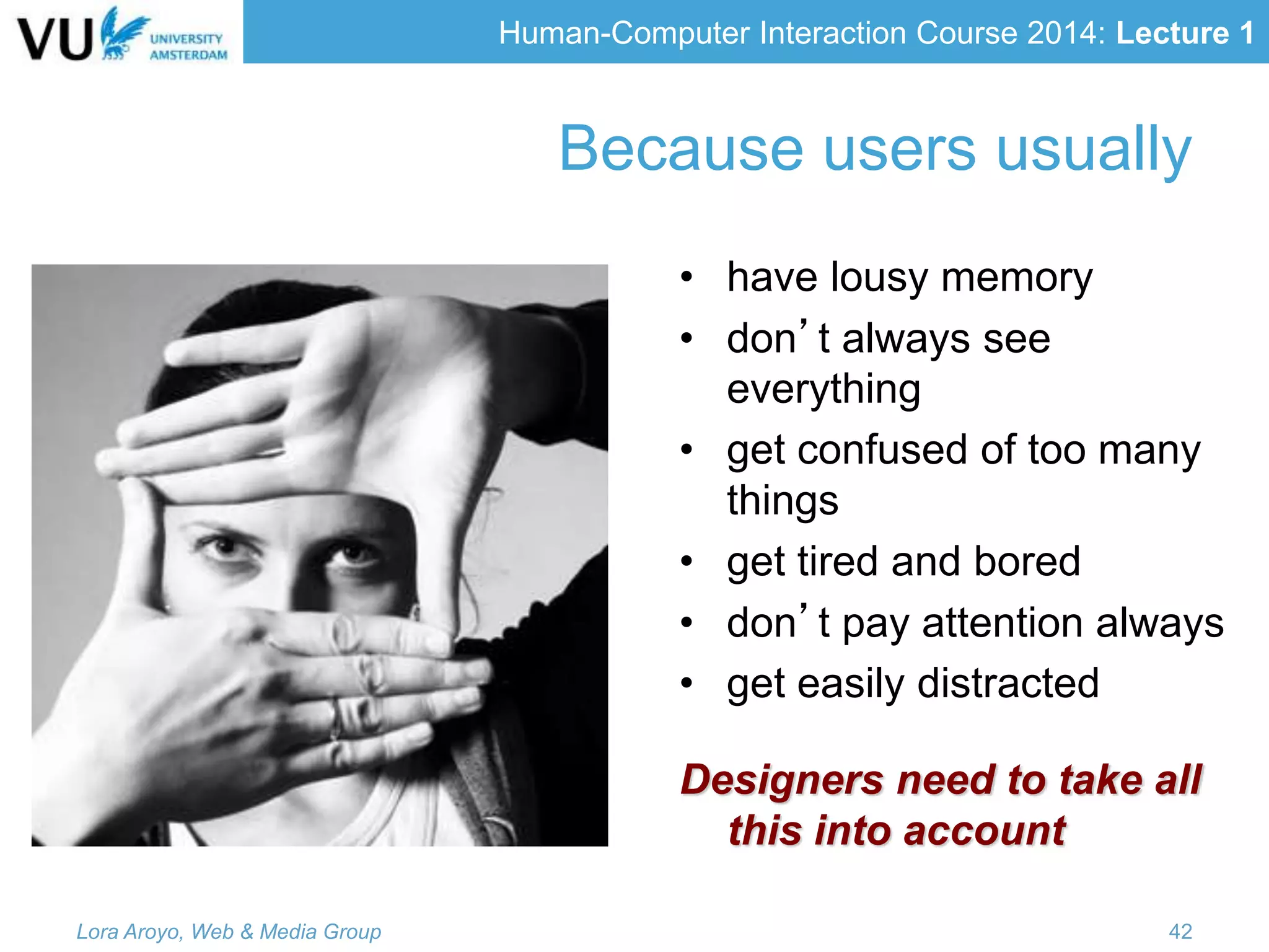 Human-Computer Interaction Course 2014: Lecture 1
Because users usually
• have lousy memory
• don’t always see
everything
• get confused of too many
things
• get tired and bored
• don’t pay attention always
• get easily distracted
Designers need to take all
this into account
Lora Aroyo, Web & Media Group 42
 
