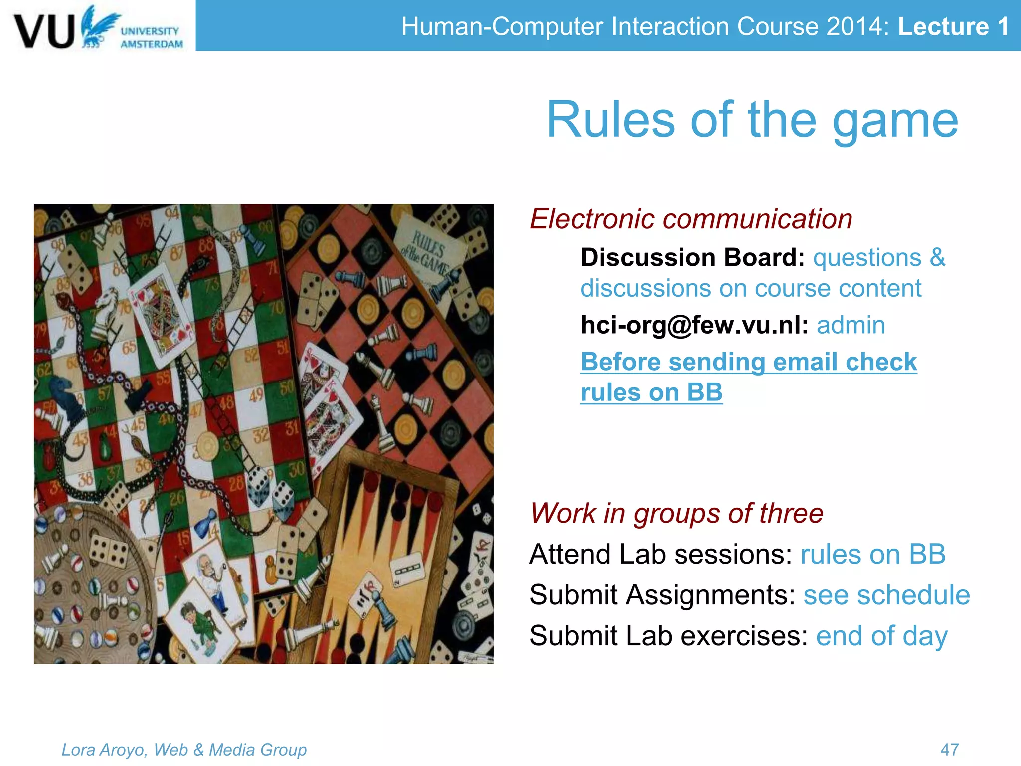 Human-Computer Interaction Course 2014: Lecture 1
Rules of the game
Electronic communication
Discussion Board: questions &
discussions on course content
hci-org@few.vu.nl: admin
Before sending email check
rules on BB
Work in groups of three
Attend Lab sessions: rules on BB
Submit Assignments: see schedule
Submit Lab exercises: end of day
Lora Aroyo, Web & Media Group 47
 