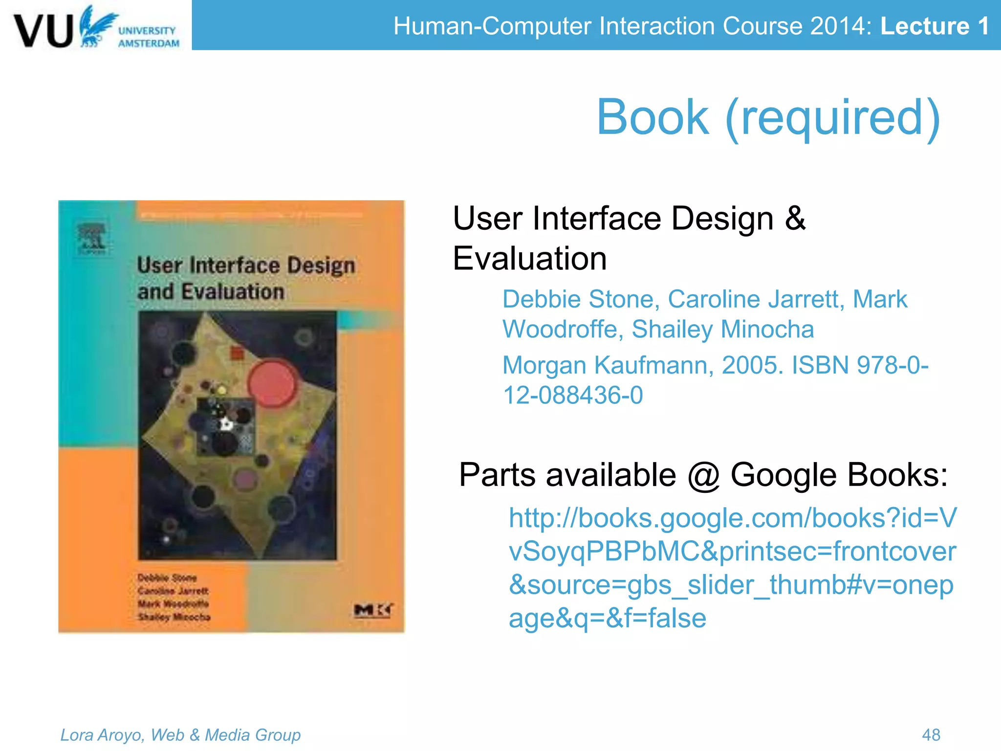 Human-Computer Interaction Course 2014: Lecture 1
Book (required)
User Interface Design &
Evaluation
Debbie Stone, Caroline Jarrett, Mark
Woodroffe, Shailey Minocha
Morgan Kaufmann, 2005. ISBN 978-0-
12-088436-0
Parts available @ Google Books:
http://books.google.com/books?id=V
vSoyqPBPbMC&printsec=frontcover
&source=gbs_slider_thumb#v=onep
age&q=&f=false
Lora Aroyo, Web & Media Group 48
 