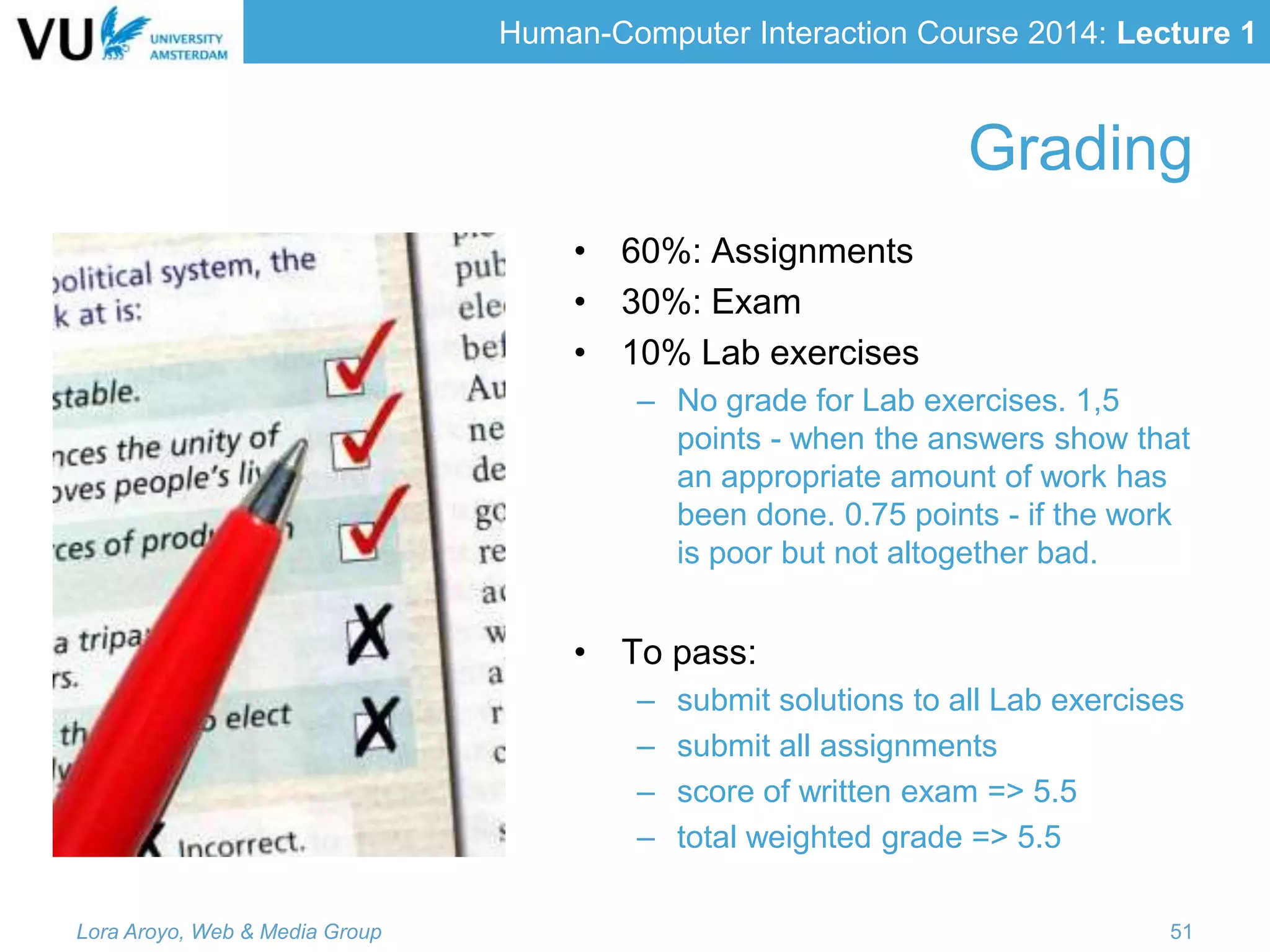 Human-Computer Interaction Course 2014: Lecture 1
Grading
• 60%: Assignments
• 30%: Exam
• 10% Lab exercises
– No grade for Lab exercises. 1,5
points - when the answers show that
an appropriate amount of work has
been done. 0.75 points - if the work
is poor but not altogether bad.
• To pass:
– submit solutions to all Lab exercises
– submit all assignments
– score of written exam => 5.5
– total weighted grade => 5.5
Lora Aroyo, Web & Media Group 51
 