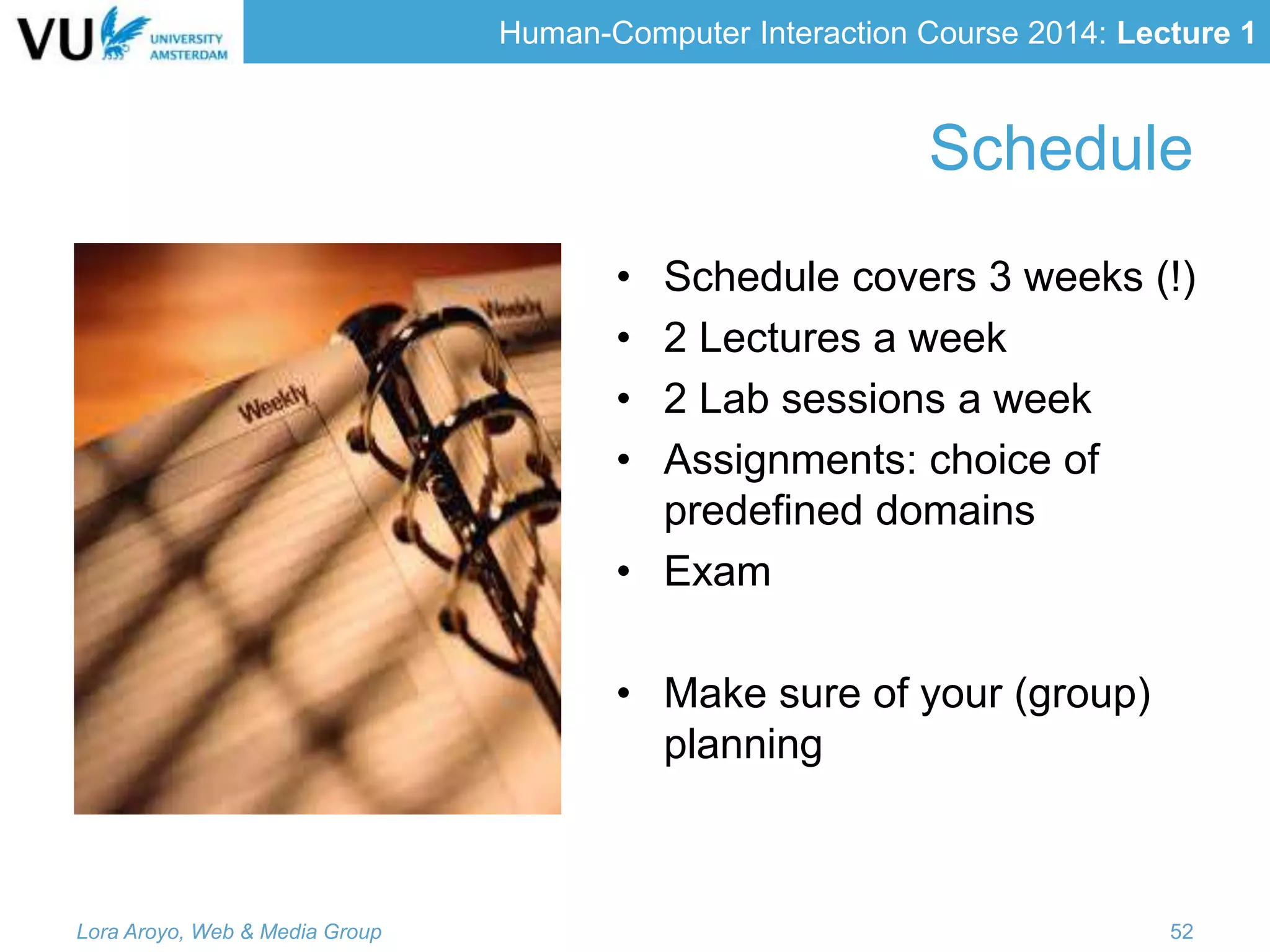 Human-Computer Interaction Course 2014: Lecture 1
Schedule
• Schedule covers 3 weeks (!)
• 2 Lectures a week
• 2 Lab sessions a week
• Assignments: choice of
predefined domains
• Exam
• Make sure of your (group)
planning
Lora Aroyo, Web & Media Group 52
 