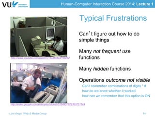Human-Computer Interaction Course 2014: Lecture 1
Typical Frustrations
Can’t figure out how to do
simple things
Many not frequent use
functions
Many hidden functions
Operations outcome not visible
Can’t remember combinations of digits * #
how do we know whether it worked
how can we remember that this option is ON
Lora Aroyo, Web & Media Group 14
http://video.google.com/videoplay?docid=5184957822303751144
http://www.youtube.com/watch?v=keMmM3P4BRM
 