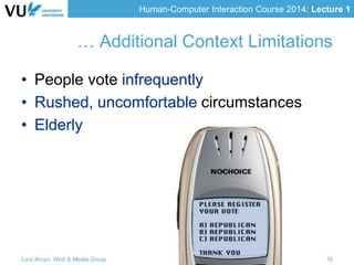 Human-Computer Interaction Course 2014: Lecture 1
… Additional Context Limitations
• People vote infrequently
• Rushed, uncomfortable circumstances
• Elderly
Lora Aroyo, Web & Media Group 16
 