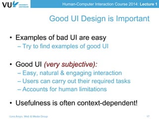 Human-Computer Interaction Course 2014: Lecture 1
Good UI Design is Important
• Examples of bad UI are easy
– Try to find examples of good UI
• Good UI (very subjective):
– Easy, natural & engaging interaction
– Users can carry out their required tasks
– Accounts for human limitations
• Usefulness is often context-dependent!
Lora Aroyo, Web & Media Group 17
 