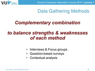 Human-Computer Interaction Course 2014: Lecture 1
• Interviews & Focus groups
• Question-based surveys
• Contextual analysis
Lora Aroyo, Web & Media Group 26
Data Gathering Methods
Complementary combination
to balance strengths & weaknesses
of each method
 