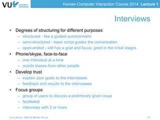 Human-Computer Interaction Course 2014: Lecture 1
Interviews
• Degrees of structuring for different purposes
– structured - like a guided questionnaire
– semi-structured - basic script guides the conversation
– open-ended - still has a goal and focus; good in the initial stages
• Phone/skype, face-to-face
– one individual at a time
– avoids biases from other people
• Develop trust
– explain your goals to the interviewee
– feedback and results to the interviewee
• Focus groups
– group of users to discuss a preliminary given issue
– facilitated
– interviews with 2 or more
Lora Aroyo, Web & Media Group 27
 