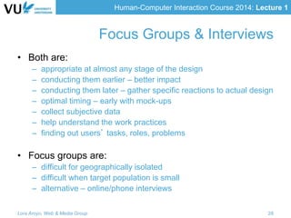 Human-Computer Interaction Course 2014: Lecture 1
• Both are:
– appropriate at almost any stage of the design
– conducting them earlier – better impact
– conducting them later – gather specific reactions to actual design
– optimal timing – early with mock-ups
– collect subjective data
– help understand the work practices
– finding out users’ tasks, roles, problems
• Focus groups are:
– difficult for geographically isolated
– difficult when target population is small
– alternative – online/phone interviews
Lora Aroyo, Web & Media Group 28
Focus Groups & Interviews
 