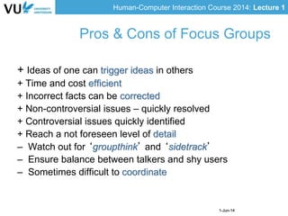 Human-Computer Interaction Course 2014: Lecture 1
1-Jun-14
+ Ideas of one can trigger ideas in others
+ Time and cost efficient
+ Incorrect facts can be corrected
+ Non-controversial issues – quickly resolved
+ Controversial issues quickly identified
+ Reach a not foreseen level of detail
– Watch out for ‘groupthink’ and ‘sidetrack’
– Ensure balance between talkers and shy users
– Sometimes difficult to coordinate
Pros & Cons of Focus Groups
 