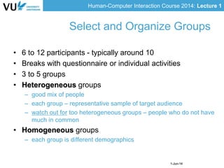 Human-Computer Interaction Course 2014: Lecture 1
1-Jun-14
• 6 to 12 participants - typically around 10
• Breaks with questionnaire or individual activities
• 3 to 5 groups
• Heterogeneous groups
– good mix of people
– each group – representative sample of target audience
– watch out for too heterogeneous groups – people who do not have
much in common
• Homogeneous groups
– each group is different demographics
Select and Organize Groups
 