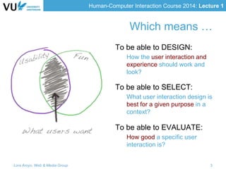 Human-Computer Interaction Course 2014: Lecture 1
Which means …
To be able to DESIGN:
How the user interaction and
experience should work and
look?
To be able to SELECT:
What user interaction design is
best for a given purpose in a
context?
To be able to EVALUATE:
How good a specific user
interaction is?
Lora Aroyo, Web & Media Group 3
 