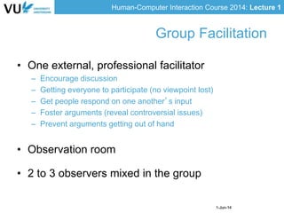 Human-Computer Interaction Course 2014: Lecture 1
1-Jun-14
• One external, professional facilitator
– Encourage discussion
– Getting everyone to participate (no viewpoint lost)
– Get people respond on one another’s input
– Foster arguments (reveal controversial issues)
– Prevent arguments getting out of hand
• Observation room
• 2 to 3 observers mixed in the group
Group Facilitation
 