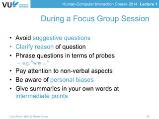 Human-Computer Interaction Course 2014: Lecture 1
• Avoid suggestive questions
• Clarify reason of question
• Phrase questions in terms of probes
– e.g, “why …”
• Pay attention to non-verbal aspects
• Be aware of personal biases
• Give summaries in your own words at
intermediate points
Lora Aroyo, Web & Media Group 32
During a Focus Group Session
 