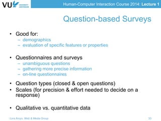 Human-Computer Interaction Course 2014: Lecture 1
• Good for:
– demographics
– evaluation of specific features or properties
• Questionnaires and surveys
– unambiguous questions
– gathering more precise information
– on-line questionnaires
• Question types (closed & open questions)
• Scales (for precision & effort needed to decide on a
response)
• Qualitative vs. quantitative data
Lora Aroyo, Web & Media Group 33
Question-based Surveys
 