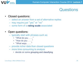 Human-Computer Interaction Course 2014: Lecture 1
• Closed questions:
– select an answer from a set of alternative replies
– may require just “yes” or “no”
– some form of a rating scale associated
• Open questions:
– typically start with phrases such as:
• “What do you . . . ,”
• “How do you . . . ,”
• “What ways . . . .”
– provide richer data than closed questions
– more time consuming to analyze
• decide on some grouping and classifying
Lora Aroyo, Web & Media Group 34
Questions
 