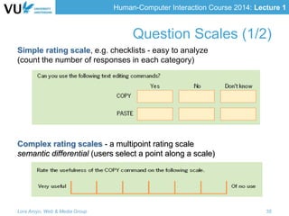 Human-Computer Interaction Course 2014: Lecture 1
Simple rating scale, e.g. checklists - easy to analyze
(count the number of responses in each category)
Complex rating scales - a multipoint rating scale
semantic differential (users select a point along a scale)
Lora Aroyo, Web & Media Group 35
Question Scales (1/2)
 