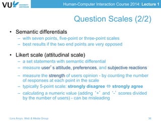 Human-Computer Interaction Course 2014: Lecture 1
• Semantic differentials
– with seven points, five-point or three-point scales
– best results if the two end points are very opposed
• Likert scale (attitudinal scale)
– a set statements with semantic differential
– measure user’s attitude, preferences, and subjective reactions
– measure the strength of users opinion - by counting the number
of responses at each point in the scale
– typically 5-point scale: strongly disagree  strongly agree
– calculating a numeric value (adding ‘+’ and ‘-’ scores divided
by the number of users) - can be misleading
Lora Aroyo, Web & Media Group 36
Question Scales (2/2)
 