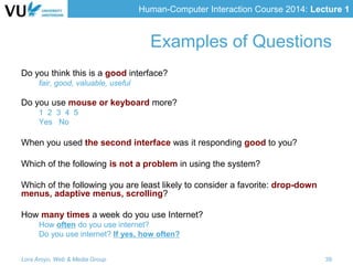 Human-Computer Interaction Course 2014: Lecture 1
Examples of Questions
Do you think this is a good interface?
fair, good, valuable, useful
Do you use mouse or keyboard more?
1 2 3 4 5
Yes No
When you used the second interface was it responding good to you?
Which of the following is not a problem in using the system?
Which of the following you are least likely to consider a favorite: drop-down
menus, adaptive menus, scrolling?
How many times a week do you use Internet?
How often do you use internet?
Do you use internet? If yes, how often?
Lora Aroyo, Web & Media Group 39
 