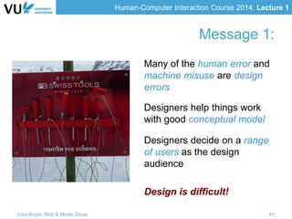 Human-Computer Interaction Course 2014: Lecture 1
Message 1:
Many of the human error and
machine misuse are design
errors
Designers help things work
with good conceptual model
Designers decide on a range
of users as the design
audience
Design is difficult!
Lora Aroyo, Web & Media Group 41
 