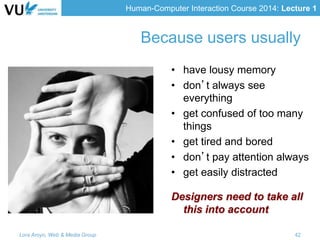 Human-Computer Interaction Course 2014: Lecture 1
Because users usually
• have lousy memory
• don’t always see
everything
• get confused of too many
things
• get tired and bored
• don’t pay attention always
• get easily distracted
Designers need to take all
this into account
Lora Aroyo, Web & Media Group 42
 