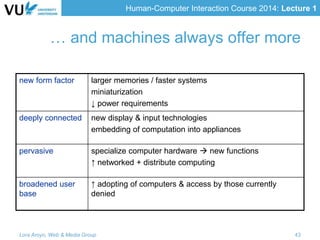 Human-Computer Interaction Course 2014: Lecture 1
… and machines always offer more
new form factor larger memories / faster systems
miniaturization
↓ power requirements
deeply connected new display & input technologies
embedding of computation into appliances
pervasive specialize computer hardware  new functions
↑ networked + distribute computing
broadened user
base
↑ adopting of computers & access by those currently
denied
Lora Aroyo, Web & Media Group 43
 