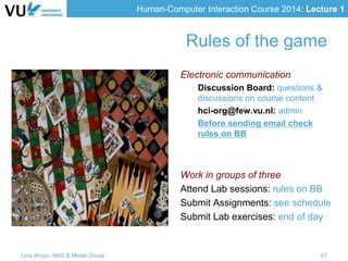 Human-Computer Interaction Course 2014: Lecture 1
Rules of the game
Electronic communication
Discussion Board: questions &
discussions on course content
hci-org@few.vu.nl: admin
Before sending email check
rules on BB
Work in groups of three
Attend Lab sessions: rules on BB
Submit Assignments: see schedule
Submit Lab exercises: end of day
Lora Aroyo, Web & Media Group 47
 