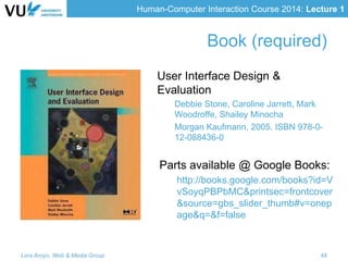 Human-Computer Interaction Course 2014: Lecture 1
Book (required)
User Interface Design &
Evaluation
Debbie Stone, Caroline Jarrett, Mark
Woodroffe, Shailey Minocha
Morgan Kaufmann, 2005. ISBN 978-0-
12-088436-0
Parts available @ Google Books:
http://books.google.com/books?id=V
vSoyqPBPbMC&printsec=frontcover
&source=gbs_slider_thumb#v=onep
age&q=&f=false
Lora Aroyo, Web & Media Group 48
 