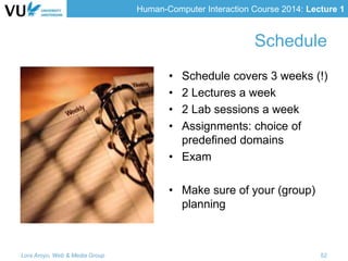 Human-Computer Interaction Course 2014: Lecture 1
Schedule
• Schedule covers 3 weeks (!)
• 2 Lectures a week
• 2 Lab sessions a week
• Assignments: choice of
predefined domains
• Exam
• Make sure of your (group)
planning
Lora Aroyo, Web & Media Group 52
 