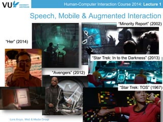 Human-Computer Interaction Course 2014: Lecture 1
Speech, Mobile & Augmented Interaction
Lora Aroyo, Web & Media GroupLora Aroyo, Web & Media Group
“Minority Report” (2002)
“Avengers” (2012)
“Star Trek: In to the Darkness” (2013)
“Star Trek: TOS” (1967)
“Her” (2014)
 