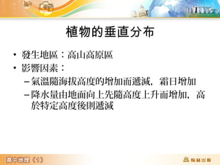 植物的垂直分布
• 發生地區:高山高原區
• 影響因素:
– 氣溫隨海拔高度的增加而遞減,霜日增加
– 降水量由地面向上先隨高度上升而增加,高
於特定高度後則遞減