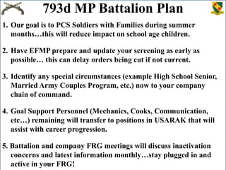 793d MP Battalion Plan
1. Our goal is to PCS Soldiers with Families during summer
months…this will reduce impact on school age children.
2. Have EFMP prepare and update your screening as early as
possible… this can delay orders being cut if not current.
3. Identify any special circumstances (example High School Senior,
Married Army Couples Program, etc.) now to your company
chain of command.
4. Goal Support Personnel (Mechanics, Cooks, Communication,
etc…) remaining will transfer to positions in USARAK that will
assist with career progression.
5. Battalion and company FRG meetings will discuss inactivation
concerns and latest information monthly…stay plugged in and
active in your FRG!

 