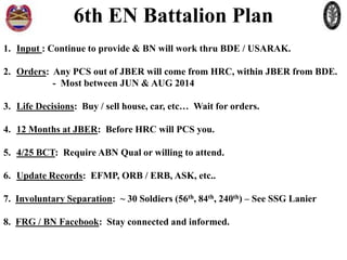 6th EN Battalion Plan
1. Input : Continue to provide & BN will work thru BDE / USARAK.
2. Orders: Any PCS out of JBER will come from HRC, within JBER from BDE.
- Most between JUN & AUG 2014
3. Life Decisions: Buy / sell house, car, etc… Wait for orders.
4. 12 Months at JBER: Before HRC will PCS you.
5. 4/25 BCT: Require ABN Qual or willing to attend.
6. Update Records: EFMP, ORB / ERB, ASK, etc..
7. Involuntary Separation: ~ 30 Soldiers (56th, 84th, 240th) – See SSG Lanier
8. FRG / BN Facebook: Stay connected and informed.

 