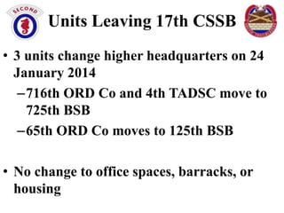 Units Leaving 17th CSSB
• 3 units change higher headquarters on 24
January 2014
–716th ORD Co and 4th TADSC move to
725th BSB
–65th ORD Co moves to 125th BSB

• No change to office spaces, barracks, or
housing

 