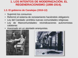 1. LOS INTENTOS DE MODERNIZACIÓN. EL
REGENERACIONISMO (1898-1914).
1.3. El gobierno de Canalejas (1910-12)
● Suprimió los consumos
● Reformó el sistema de reclutamiento haciéndolo obligatorio
● Ley del Candado: prohibía nuevas comunidades religiosas
● Ley de Mancomunidades: reivindicaciones autonomistas
catalanas
● Asesinado en un atentado anarquistas.
 