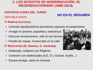 1. LOS INTENTOS DE MODERNIZACIÓN. EL
REGENERACIONISMO (1898-1914).
PARTIDOS FUERA DEL TURNO
REPUBLICANOS
P. Radical (Lerroux)
● Controló republicanismo barcelonés (opuesto al catalanismo)
● Arraigó en jóvenes: populista y anticlerical
● Discurso revolucionario, sólo en las formas
● Partido de masas, involucrado en la calle
P. Reformista (M. Álvarez, G. Azcárate)
● Moderado: colaboró con Régimen
● Conexión con intelectuales (ILE, O y Gasset, Azaña…)
● Escaso arraigo, salvo en Asturias
NO EN EL RESUMEN
 