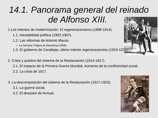 14.1. Panorama general del reinado
de Alfonso XIII.
1.Los intentos de modernización. El regeneracionismo (1898-1914).
1.1. Inestabilidad política (1902-1907).
1.2. Las reformas de Antonio Maura.
●
La Semana Trágica de Barcelona (1909).
1.3. El gobierno de Canalejas, último intento regeneracionista (1910-12)
2. Crisis y quiebra del sistema de la Restauración (1914-1917).
2.1. El impacto de la Primera Guerra Mundial. Aumento de la conflictividad social.
2.2. La crisis de 1917.
3. La descomposición del sistema de la Restauración (1917-1923).
3.1. La guerra social.
3.2. El desastre de Annual.
 