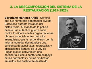 3. LA DESCOMPOSICIÓN DEL SISTEMA DE LA
RESTAURACIÓN (1917-1923).
Severiano Martínez Anido. General
que fue nombrado gobernador civil de
Barcelona durante los años del
pistolerismo. Al mando de la policía
desató una autentica guerra sucia
contra los líderes de las organizaciones
obreras especialmente contra los
anarquistas, que le respondieron con la
misma moneda, desatándose una
contienda de asesinatos, represalias y
aplicaciones literales de la Ley de
Fugas que se convirtió en una
carnicería. Pese a contar con el apoyo
de las patronales y de los sindicatos
amarillos, fue finalmente destituido.
 