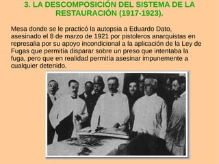 3. LA DESCOMPOSICIÓN DEL SISTEMA DE LA
RESTAURACIÓN (1917-1923).
Mesa donde se le practicó la autopsia a Eduardo Dato,
asesinado el 8 de marzo de 1921 por pistoleros anarquistas en
represalia por su apoyo incondicional a la aplicación de la Ley de
Fugas que permitía disparar sobre un preso que intentaba la
fuga, pero que en realidad permitía asesinar impunemente a
cualquier detenido.
 