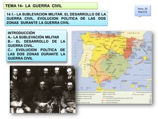 TEMA 14- LA GUERRA CIVIL
                                                     Tema 20
                                                     356/373
14.1.- LA SUBLEVACION MILITAR. EL DESARROLLO DE LA
GUERRA CIVIL. EVOLUCION POLITICA DE LAS DOS
ZONAS DURANTE LA GUERRA CIVIL

 INTRODUCCIÓN
 A.- LA SUBLEVACIÓN MILITAR
 B.- EL DESARROLLO DE LA
 GUERRA CIVIL.
 C.- EVOLUCION POLÍTICA DE
 LAS DOS ZONAS DURANTE LA
 GUERRA CIVIL
 