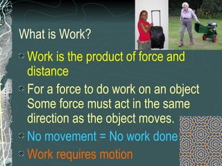 What is Work? Work is the product of force and distance  For a force to do work on an object Some force must act in the same direction as the object moves.   No movement = No work done Work requires motion 