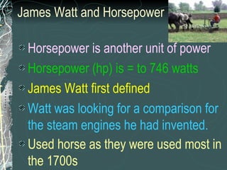 James Watt and Horsepower Horsepower is another unit of power Horsepower (hp) is = to 746 watts James Watt first defined  Watt was looking for a comparison for the steam engines he had invented.   Used horse as they were used most in the 1700s   