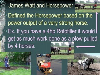 James Watt and Horsepower Defined the Horsepower based on the power output of a very strong horse. Ex. If you have a 4hp Rototiller it would get as much work done as a plow pulled by 4 horses.   