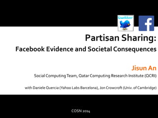 Partisan 
Sharing: 
Facebook 
Evidence 
and 
Societal 
Consequences 
Jisun 
An 
Social 
Computing 
Team, 
Qatar 
Computing 
Research 
Institute 
(QCRI) 
with 
Daniele 
Quercia 
(Yahoo 
Labs 
Barcelona), 
Jon 
Crowcroft 
(Univ. 
of 
Cambridge) 
COSN 
2014 
 