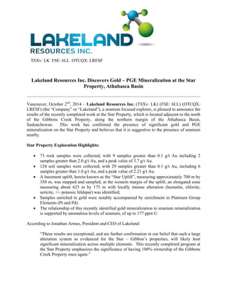 TSXv: LK FSE: 6LL OTCQX: LRESF 
Lakeland Resources Inc. Discovers Gold – PGE Mineralization at the Star 
Property, Athabasca Basin 
Vancouver, October 2nd, 2014 – Lakeland Resources Inc. (TSXv: LK) (FSE: 6LL) (OTCQX: 
LRESF) (the “Company” or “Lakeland”), a uranium focused explorer, is pleased to announce the 
results of the recently completed work at the Star Property, which is located adjacent to the north 
of the Gibbons Creek Property, along the northern margin of the Athabasca Basin, 
Saskatchewan. This work has confirmed the presence of significant gold and PGE 
mineralization on the Star Property and believes that it is suggestive to the presence of uranium 
nearby. 
Star Property Exploration Highlights: 
 73 rock samples were collected, with 9 samples greater than 0.1 g/t Au including 2 
samples greater than 2.0 g/t Au, and a peak value of 3.7 g/t Au. 
 124 soil samples were collected, with 29 samples greater than 0.1 g/t Au, including 6 
samples greater than 1.0 g/t Au, and a peak value of 2.21 g/t Au. 
 A basement uplift, herein known as the “Star Uplift”, measuring approximately 700 m by 
350 m, was mapped and sampled; at the western margin of the uplift, an elongated zone 
measuring about 625 m by 175 m with locally intense alteration (hematite, chlorite, 
sericite, +/- potassic feldspar) was identified; 
 Samples enriched in gold were notably accompanied by enrichment in Platinum Group 
Elements (Pt and Pd). 
 The relationship of this recently identified gold mineralization to uranium mineralization 
is supported by anomalous levels of uranium, of up to 177 ppm U. 
According to Jonathan Armes, President and CEO of Lakeland: 
“These results are exceptional, and are further confirmation in our belief that such a large 
alteration system as evidenced for the Star – Gibbon’s properties, will likely host 
significant mineralization across multiple elements. This recently completed program at 
the Star Property emphasizes the significance of having 100% ownership of the Gibbons 
Creek Property once again.” 
 