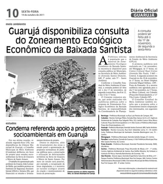 10                 sextA-feiRA
                                  14 de outubro de 2011
                                                                                                                                                                                       Diário Oficial
                                                                                                                                                                                        GUARUJÁ
               meio ambiente


                Guarujá disponibiliza consulta                                                                                                                                                  A consulta
                                                                                                                                                                                                poderá ser


                 do Zoneamento Ecológico
                                                                                                                                                                                                feita até o
                                                                                                                                                                                                dia 17 de
                                                                                                                                                                                                novembro,


               Econômico da Baixada Santista
                                                                                                                                                                                                de segunda a
                                                                                                                                                                                                sexta-feira




                                                                                                                                            A
                                                                                                                                                        Prefeitura informa           mento Ambiental da Secretaria
Luiz Moreaux




                                                                                                                                                        à população que o            de Estado do Meio Ambiente
                                                                                                                                                        material de Zone-            (CPLA).
                                                                                                                                                        amento Ecológico                A primeira audiência será
                                                                                                                                            Econômico da Baixada Santis-             realizada em 7 de novembro,
                                                                                                                                            ta encontra-se disponível para           em Mongaguá, às 17 horas, no
                                                                                                                                            consulta pública no Município,           Centro Cultural Raul Cortez
                                                                                                                                            na Secretaria de Meio Ambien-            (Avenida São Paulo, 3.465 –
                                                                                                                                            te (Avenida Santos Dumont,               Centro). A segunda acontece em
                                                                                                                                            640, 2º andar, sala 57 – Santo           Guarujá no dia 10 de novembro,
                                                                                                                                            Antônio).                                às 17 horas, no Hotel Delphin
                                                                                                                                               Conforme o Conselho Esta-             (Avenida Miguel Stéfano, 1295 -
                                                                                                                                            dual do Meio Ambiente (Conse-            Praia da Enseada). Já a terceira
                                                                                                                                            ma), a consulta poderá ser feita         audiência está agendada para o
                                                                                                                                            até o dia 17 de novembro, de             dia 17 de novembro, às 17 horas,
                                                                                                                                            segunda à sexta-feira, das 8 às 12,      no Bloco Cultural, em Cubatão
                                                                                                                                            e das 13 às 17 horas.                    (Praça dos Emancipadores, s/ nº
                                                                                                                                               O Consema comunica ain-               Vila Couto, Cubatão/SP).
                                                                                                                                            da, que serão realizadas três               O Conselho Estadual do
                                                                                                                                            audiências públicas sobre a              Meio Ambiente também res-
                                                                                                                                            proposta de Zoneamento Eco-              salta que a proposta sobre o
                                                                                                                                            lógico Econômico da Baixada              Zoneamento estará à disposição
                                                                                                                                            Santista, de responsabilidade            dos interessados, nos seguintes
                                                                                                                                            da Coordenadoria de Planeja-             locais:

                                                                                                                                               bertioga - Prefeitura Municipal, na Rua Luiz Pereira de Campos, 901.
                                                                                                                                               cubatão - Núcleo Itutinga-Pilões, Estrada Elias Zarzur, km 8, s/nº; Agência
                                                                                                                                               Ambiental de Cubatão, Rua Salgado Filho, 353, Jardim Costa e Silva; Bloco
                                                                                                                                               Cultural, Praça dos Emancipadores s/ nº, Vila Couto; e Prefeitura Municipal,
               estudos
                                                                                                                                               Praça dos Emancipadores, s/nº.

               Condema referenda apoio a projetos                                                                                              Guarujá - Prefeitura Municipal, Avenida Santos Dumont, 800, Santo Antônio.
                                                                                                                                               itanhaém - Núcleo Curucutu, Rua Dom Sebastião Leme, nº, 135 Jardim
                                                                                                                                               Ivoty; Prefeitura Municipal de Itanhaém, Avenida Washington Luis, 75 –

                 socioambientais em Guarujá                                                                                                    Centro.
                                                                                                                                               mongaguá - Prefeitura Municipal, Avenida Getúlio Vargas, 67, Centro.
                                                                                                                                               Peruíbe: Juréia/Itatins, Estrada do Guaraú, 4.164; Prefeitura Municipal, Rua
                   Em sua sétima reunião, re-        mentos técnicos do projeto.
                                                                                        Marcos Miguel




                                                                                                                                               Nilo Soares Ferreira, 50, Centro.
               alizada segunda-feira (10), nas           Dentre os objetivos, além
                                                                                                                                               Praia Grande - Prefeitura Municipal, Avenida Presidente Kennedy, 9000,
               dependências da Câmara Mu-            do levantamento das áreas o
                                                                                                                                               Vila Mirim.
               nicipal de Guarujá, o Conselho        estudo prevê a apresentação de
                                                                                                                                               santos - Prefeitura Municipal, Praça Visconde de Mauá, s/nº - 1º andar,
               Municipal de Meio Ambiente            propostas norteadoras de políti-
                                                                                                                                               Centro; Agência Ambiental de Santos, Rua Delfim Moreira, 56, Embaré; e
               (Condema) deliberou em favor          cas públicas para a preservação
                                                                                                                                               Instituto de Pesca, Avenida Bartolomeu de Gusmão, 192.
               do projeto para estudos socio-        e utilização de determinados
                                                                                                                                               são vicente - Xixová-Japuí, Avenida Engenheiro Saturnino de Brito, s/nº -
               ambientais na Serra do Guararu        territórios na Serra do Guararu
                                                                                                                                               Parque Prainha; Prefeitura Municipal, Rua Frei Gaspar, 384, Centro; Centro
               e Morro de Santo Amaro.               e Morro de Santo Amaro. Por
                                                                                                                                               Administrativo Municipal (CAM) e Secretaria Municipal de Meio Ambiente,
                   O trabalho foi apresentado pelo   meio do estudo será possível,
                                                                                                                                               Rua Frei Gaspar, 404 - 4º andar, Centro.
               professor da unaerp, João Leonar-     por exemplo, a recuperação de
               do Melle, que também pertence ao      áreas degradadas e o incentivo
               Institutos de Segurança Socioam-      ao turismo ecológico através                                                                                     Para mais informações, o download do material está
               biental (ISSA) e Semeia (IS), que     da criação e monitoramento de                  Evento ocorreu na última segunda-
                                                                                                                                                                   disponível ainda no seguinte endereço eletrônico o link:
               financiará os estudos e levanta-      locais de preservação.                         feira, na Câmara Municipal de Guarujá                               www.ambiente.sp.gov.br/consemaaudiencias.php
 