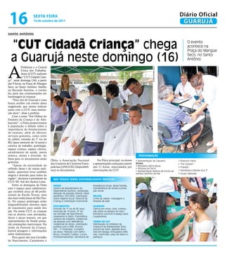 16                  sextA-feiRA
                     14 de outubro de 2011
                                                                                                                                                        Diário Oficial
                                                                                                                                                         GUARUJÁ
santo antônio


  “Cut Cidadã Criança” chega                                                                                                                                   O evento
                                                                                                                                                               acontece na
                                                                                                                                                               Praça do Mangue

  a Guarujá neste domingo (16)                                                                                                                                 Seco, no Santo
                                                                                                                                                               Antônio



A
           Prefeitura e a Central




                                                                                                                                Fotos Marcos Miguel




                                                                                                                                                                                     Luiz Moreaux
           Única dos Trabalha-
           dores (CuT) realizam
           o “CuT Cidadã Crian-
ça”, neste domingo (16), a partir
das 9 horas, na Praça do Mangue
Seco, no Santo Antônio. Inédito
na Baixada Santista, o evento
faz parte das comemorações em
homenagem às crianças.
    “Para nós de Guarujá é uma
honra receber um evento desta
magnitude, que vamos realizar
junto com a CuT, uma institui-
ção séria”, disse a prefeita.
    Com o tema “Em Defesa do
Estatuto da Criança e do Ado-
lescente”, a Festa proporcionará
à população o debate sobre a
importância do fortalecimento
do estatuto, além de oferecer
serviços gratuitos, como corte
de cabelo, emissão da 1º via do
RG (para menores de 14 anos) e
carteira de trabalho, podologia,
espaço criança, espaço ciência,
atendimento de saúde, muita
música, shows e diversão. As                                                                                       ProGrAMAção
fotos para os documentos serão
                                    Óbito, a Associação Nacional                No Palco principal, os shows     • Apresentação de Capoeira            • Riverson Viana
gratuitas.
                                    dos usuários de Cartórios Extra-        e apresentações começam a partir     Shows:                                • The Caravan”
    “Apesar da necessidade da                                                                                    • Ministério Mória Music
                                    judiciais (ANuCEC) disponibili-         das 11 horas, intercalados por                                             • Prakatá”
reflexão dessa e de outras reali-                                                                                • Sintonia do Forró
                                    zará os documentos.                     intervenções da CuT.                 • Apresentação Bateria da Escola de   • Pamelloza e Banda Soul 3”
dades, queremos levar também
                                                                                                                 Samba Caminho da Paz                  • Grupo Saborear
alegria e diversão para todos da
região”, declarou o presidente da     NAS tENdAS SErão dISPoNIbIlIzAdoS SErVIçoS:
CuT/SP, Adi dos Santos Lima.
    Entre os destaques da Festa       saúde                                 Assistência Social, Bolsa Família,
está o espaço para cabeleireiro,      Centro de Atendimento do              transferência de renda e prote-
que receberá cerca de 40 profis-      Dependente Químico, podologia,        ção social
                                      aferição da pressão arterial, teste
sionais da Escola Teruya, uma         glicêmico, DST/AIDS, orientação       Beleza
das mais tradicionais de São Pau-     sobre higiene bucal, Pastoral da      Corte de cabelo, massagem e
lo. No espaço podologia serão         Criança e orientação nutricional      limpeza de pele
disponibilizados diversos tipos
                                      doCumentos                            diVeRsos
de tratamento para saúde dos          Emissão da 1ª via do RG para          Ciência em show, canil, orienta-
pés. Na tenda CuT, as crianças        menores de 14 anos, 2ª via            ção sobre os perigos do cerol,
vão se divertir com atividades,       da Certidão de Nascimento,            primeiros-socorros e espaço para
                                      casamento e óbito, fotomática,        cooperativas
doces e peças teatrais, em que        carteira de trabalho, credencial
representantes da Nestlé presta-      de pessoas com deficiência,           tenda da Cut
rão orientações nutricionais. Na      credencial do idoso, orientação       Distribuição do Estatuto da
tenda da Pastoral da Criança,         jurídica com a OAB, Procon,           Criança e do Adolescente (ECA),
                                      FAT – 1º Emprego, Conselho            pintura de rosto, algodão doce,
haverá pesagem e informações          do Idoso, Pessoas com Defici-         arte em bexiga, brinquedos inflá-
sobre multimistura.                   ência, Conselho Tutelar, Cursos       veis, marionete, peça de teatro e
    Para quem não tem Certidão        Profissionalizantes, Secretaria de    palhaços
de Nascimento, Casamento e
 