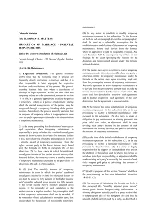 Colorado Statutes
Title 14. DOMESTIC MATTERS
DISSOLUTION OF MARRIAGE - PARENTAL
RESPONSIBILITIES
Article 10. Uniform Dissolution of Marriage Act
Current through Chapter 189, Second Regular Session
2010
§ 14-10-114.Maintenance
(1) Legislative declaration. The general assembly
hereby finds that the economic lives of spouses are
frequently closely intertwined in marriage and that it is
often impossible to later segregate the respective
decisions and contributions of the spouses. The general
assembly further finds that when a dissolution of
marriage or legal separation action has been filed and
temporary orders are to be determined pursuant to section
14-10-108, it is generally appropriate to utilize the period
of temporary orders as a period of adjustment during
which the marital arrangements of the parties may be
recognized through a temporary blending of the parties'
incomes. Accordingly, the general assembly declares that
for purposes of temporary orders, it is appropriate in most
cases to apply a presumptive formula to the determination
of temporary maintenance.
(2) (a) In every proceeding for dissolution of marriage or
legal separation when temporary maintenance is
requested by a party and when the combined annual gross
income of the two parties is seventy-five thousand dollars
or less, there shall be a rebuttable presumption in favor of
a specific award of temporary maintenance from the
higher income party to the lower income party based
upon the formula set forth in paragraph (b) of this
subsection (2). In those cases in which the combined
annual gross income of the parties exceeds seventy-five
thousand dollars, the court may award a monthly amount
of temporary maintenance pursuant to the provisions of
subsections (3) and (4) of this section.
(b) (I) (A) The monthly amount of temporary
maintenance in cases in which the parties' combined
annual gross income is seventy-five thousand dollars or
less shall be equal to forty percent of the higher income
party's monthly adjusted gross income less fifty percent
of the lower income party's monthly adjusted gross
income. If the remainder of such calculation is the
number zero or a negative number, the presumption shall
be that temporary maintenance shall not be awarded. If
the remainder of such calculation is more than zero, that
amount shall be the amount of the monthly temporary
maintenance.
(B) In any action to establish or modify temporary
maintenance pursuant to this subsection (2), the formula
set forth in sub-subparagraph (A) of this subparagraph (I)
shall be used as a rebuttable presumption for the
establishment or modification of the amount of temporary
maintenance. Courts shall deviate from the formula
where its application would be inequitable or unjust. Any
such deviation shall be accompanied by written or oral
findings by the court specifying the reasons for the
deviation and the presumed amount under the formula
without deviation.
(C) The parties may agree in writing to waive temporary
maintenance under this subsection (2) where one party is
otherwise entitled to temporary maintenance under the
formula or the parties may agree in writing to deviate
from the presumptive amount of temporary maintenance.
Any such agreement to waive temporary maintenance or
to deviate from the presumptive amount shall include the
reason or consideration for the waiver or deviation. The
court shall have jurisdiction to review such agreement
and to decline to approve such agreement if the court
determines that the agreement is unconscionable.
(II) At the time of the initial establishment of temporary
maintenance pursuant to this subsection (2), or in any
proceeding to modify a temporary maintenance order
pursuant to this subsection (2), if a party is under an
obligation to pay maintenance or alimony pursuant to a
prior valid court order, an adjustment shall be made
revising such party's income by the amount of such
maintenance or alimony actually paid prior to calculating
the amount of temporary maintenance.
(III) At the time of the initial establishment of temporary
maintenance pursuant to this subsection (2), or in any
proceeding to modify a temporary maintenance order
pursuant to this subsection (2), if a party is legally
responsible for the support of other children who are not
the children of the parties and for whom the parties do
not share joint legal responsibility, an adjustment shall be
made revising such party's income by the amount of such
child support paid prior to calculating the amount of
temporary maintenance.
(IV) (A) For purposes of this section, "income" shall have
the same meaning as that term is described in section
14-10-115(3).
(B) For purposes of calculating the formula set forth in
this paragraph (b), "monthly adjusted gross income"
means gross income less preexisting maintenance or
alimony obligations actually paid by a party as described
in subparagraph (II) of this paragraph (b) and less the
amount of child support paid by a party, as described in
 