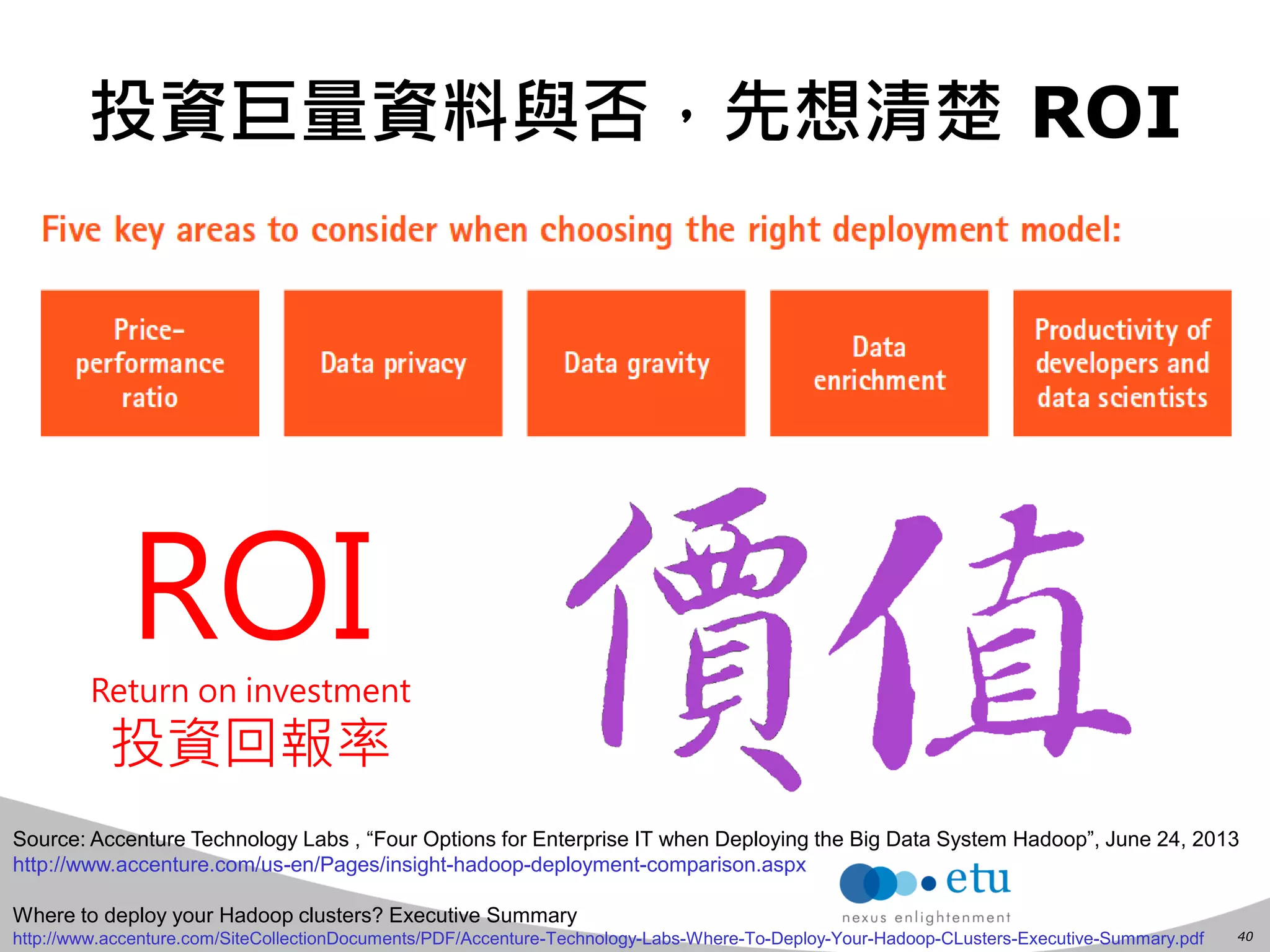 40 
投資巨量資料與否，先想清楚 ROI 
Source: Accenture Technology Labs , “Four Options for Enterprise IT when Deploying the Big Data System Hadoop”, June 24, 2013 
http://www.accenture.com/us-en/Pages/insight-hadoop-deployment-comparison.aspx 
Where to deploy your Hadoop clusters? Executive Summary 
http://www.accenture.com/SiteCollectionDocuments/PDF/Accenture-Technology-Labs-Where-To-Deploy-Your-Hadoop-CLusters-Executive-Summary.pdf 
ROI 
Return on investment 
投資回報率  