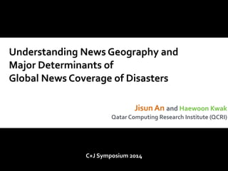 Understanding 
News 
Geography 
and 
Major 
Determinants 
of 
Global 
News 
Coverage 
of 
Disasters 
Jisun 
An 
and 
Haewoon 
Kwak 
Qatar 
Computing 
Research 
Institute 
(QCRI) 
C+J 
Symposium 
2014 
 