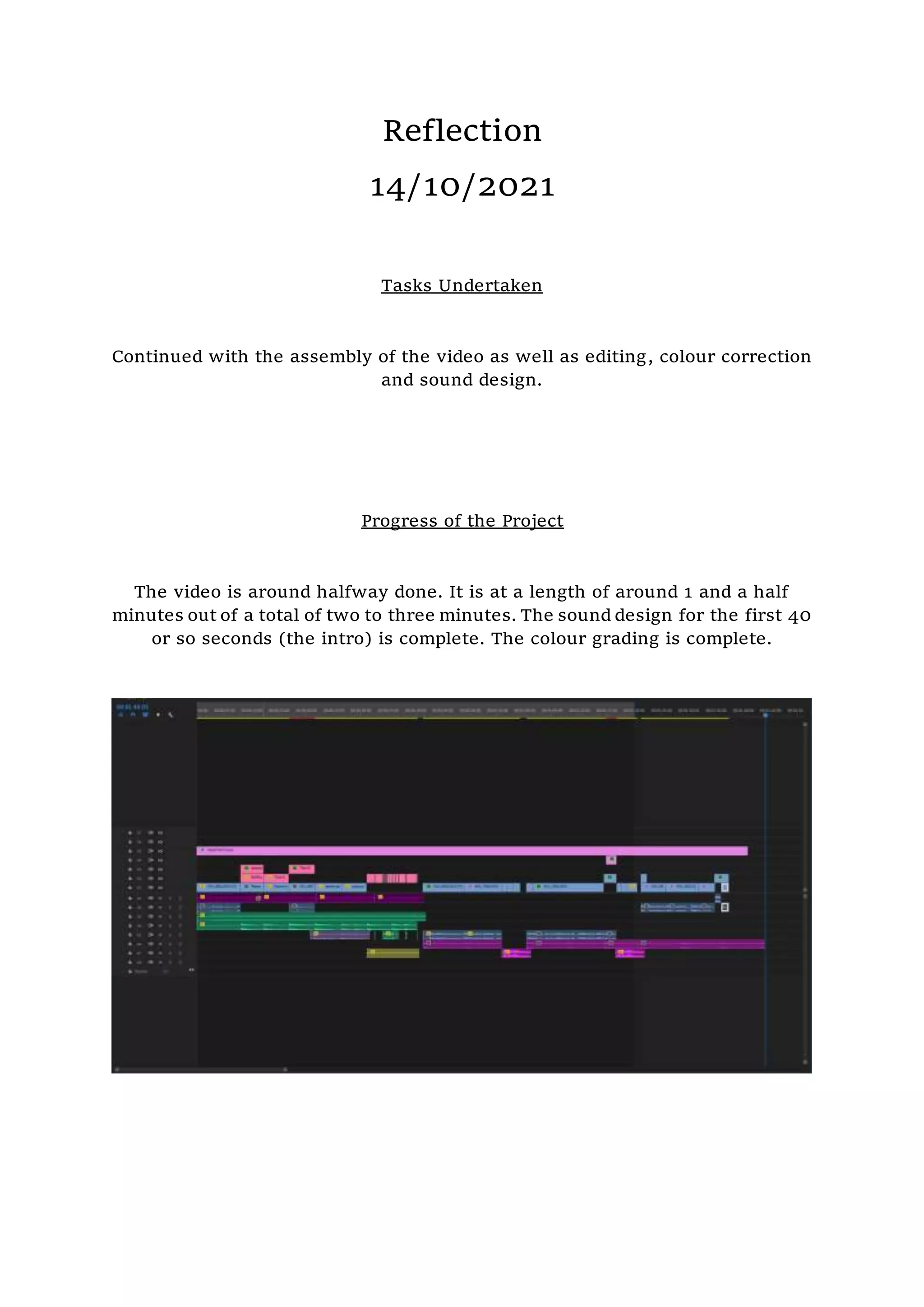 Reflection
14/10/2021
Tasks Undertaken
Continued with the assembly of the video as well as editing, colour correction
and sound design.
Progress of the Project
The video is around halfway done. It is at a length of around 1 and a half
minutes out of a total of two to three minutes. The sound design for the first 40
or so seconds (the intro) is complete. The colour grading is complete.
 